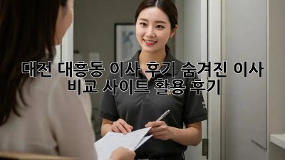대전 대흥동 이사 후기: 숨겨진 이사 비교 사이트 활용 후기!